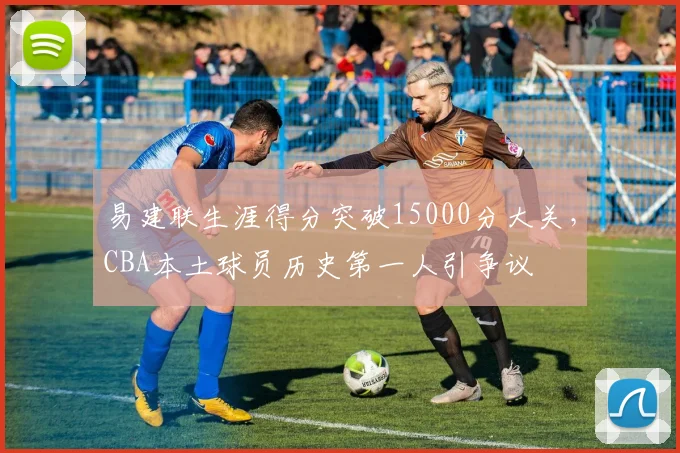 易建联生涯得分突破15000分大关，CBA本土球员历史第一人引争议