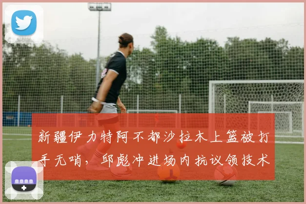 新疆伊力特阿不都沙拉木上篮被打手无哨，邱彪冲进场内抗议领技术犯规