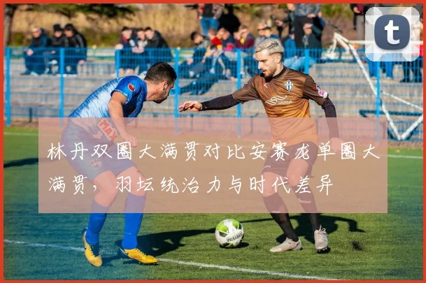 林丹双圈大满贯对比安赛龙单圈大满贯，羽坛统治力与时代差异
