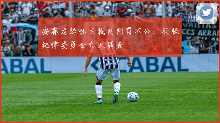安赛龙怒吼主裁判判罚不公，羽联纪律委员会介入调查
