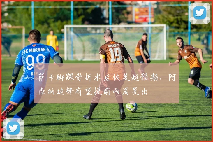 萨卡脚踝骨折术后恢复超预期，阿森纳边锋有望提前两周复出