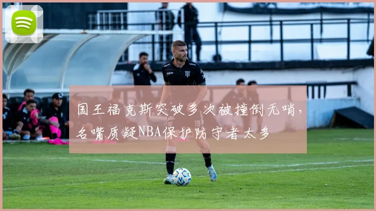 国王福克斯突破多次被撞倒无哨，名嘴质疑NBA保护防守者太多