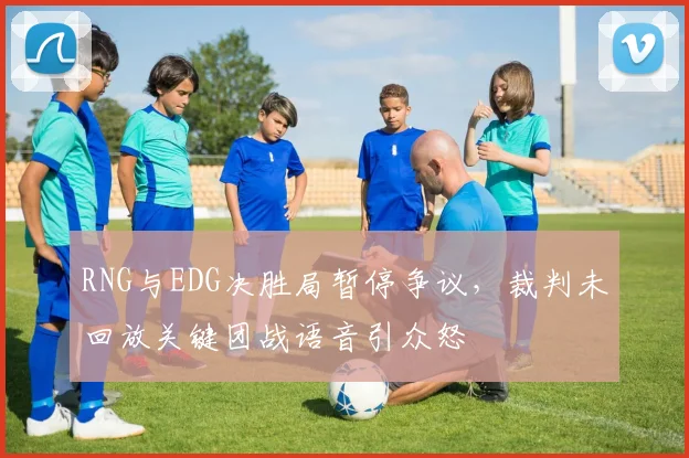 RNG与EDG决胜局暂停争议，裁判未回放关键团战语音引众怒