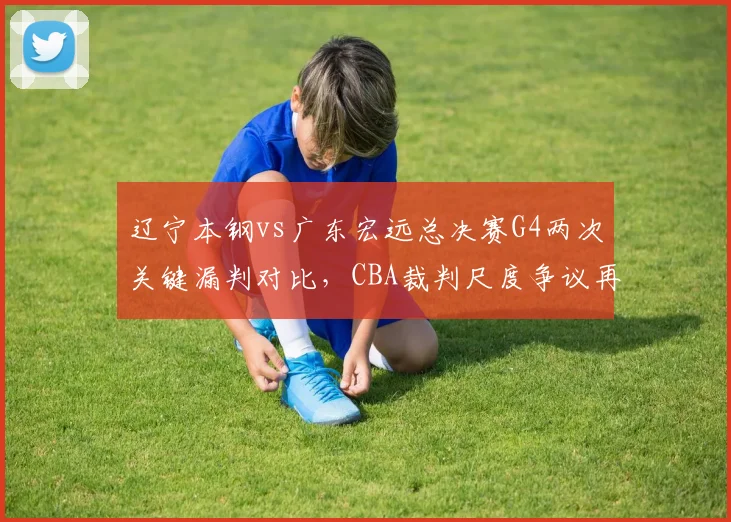 辽宁本钢vs广东宏远总决赛G4两次关键漏判对比，CBA裁判尺度争议再升级
