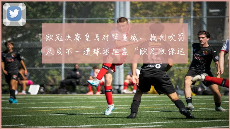 欧冠决赛皇马对阵曼城，裁判吹罚尺度不一遭球迷炮轰“欧足联保送”
