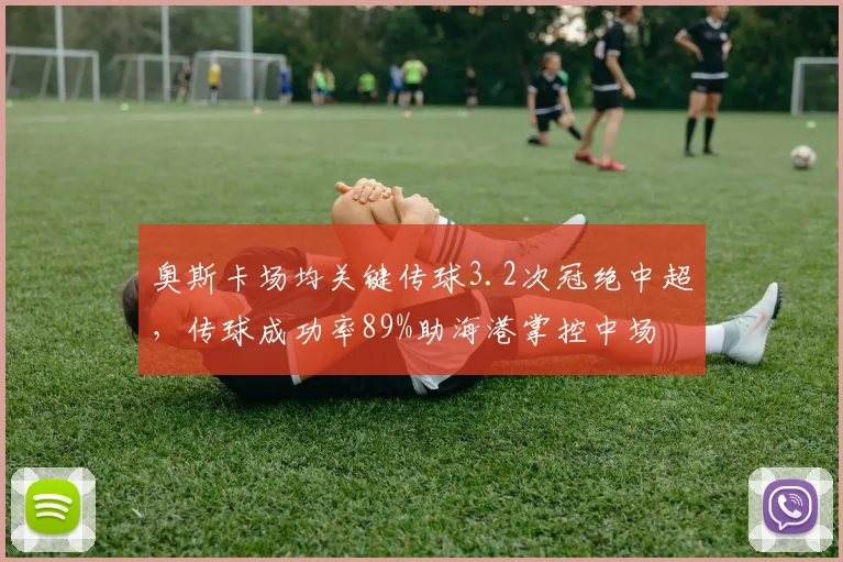 奥斯卡场均关键传球3.2次冠绝中超，传球成功率89%助海港掌控中场